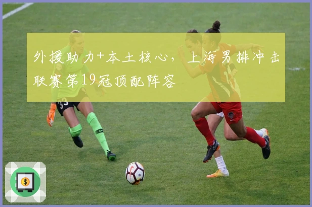 外援助力+本土核心，上海男排冲击联赛第19冠顶配阵容