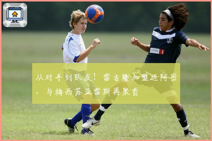 从对手到队友!雷吉隆加盟迈阿密,与梅西苏亚雷斯再聚首