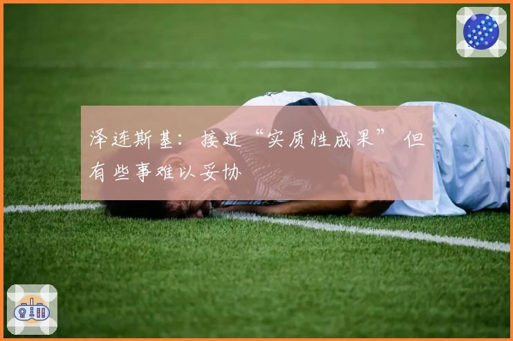 泽连斯基：接近“实质性成果” 但有些事难以妥协