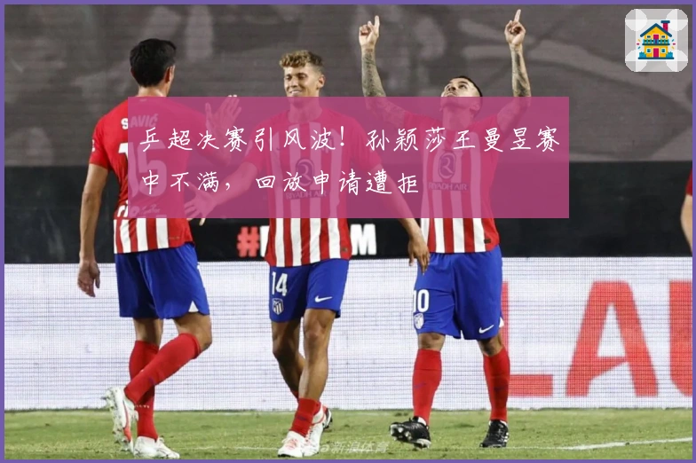 乒超决赛引风波！孙颖莎王曼昱赛中不满，回放申请遭拒