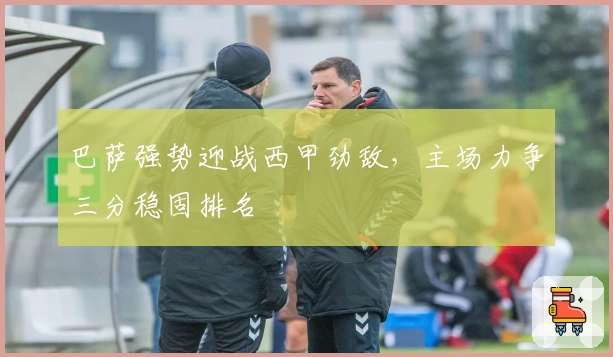 巴萨强势迎战西甲劲敌，主场力争三分稳固排名