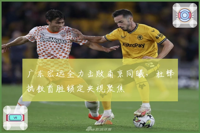 广东宏远全力击败南京同曦，杜锋执教首胜锁定央视聚焦