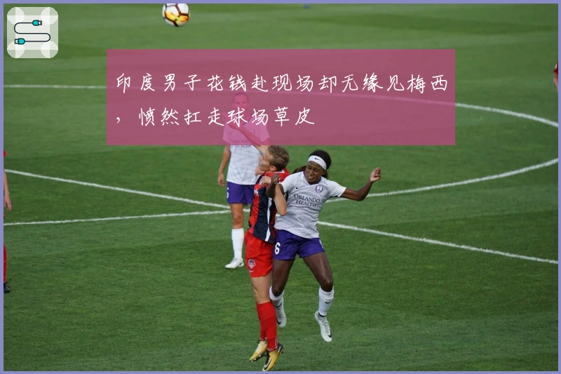 印度男子花钱赴现场却无缘见梅西,愤然扛走球场草皮