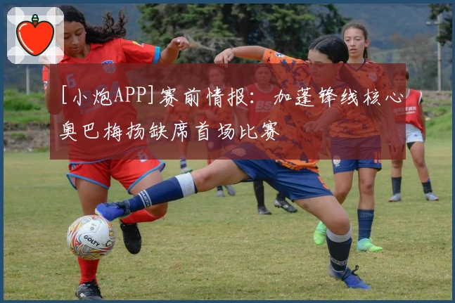 [小炮APP]赛前情报：加蓬锋线核心奥巴梅扬缺席首场比赛