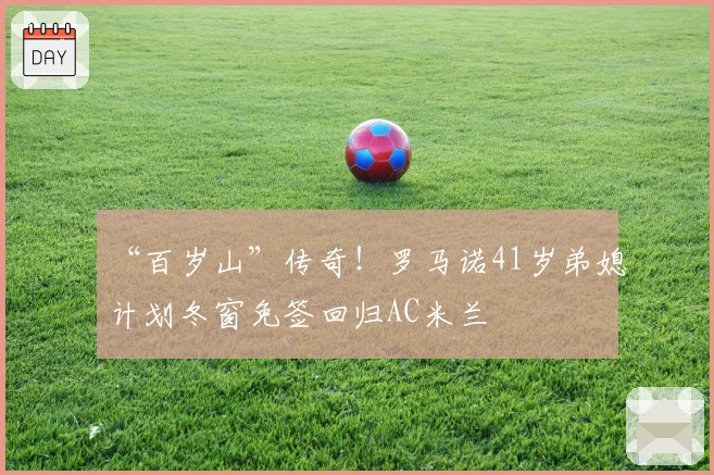 “百岁山”传奇！罗马诺41岁弟媳计划冬窗免签回归AC米兰