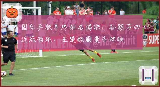 国际乒联年终排名揭晓，孙颖莎四连冠领跑，王楚钦蒯曼齐辉映