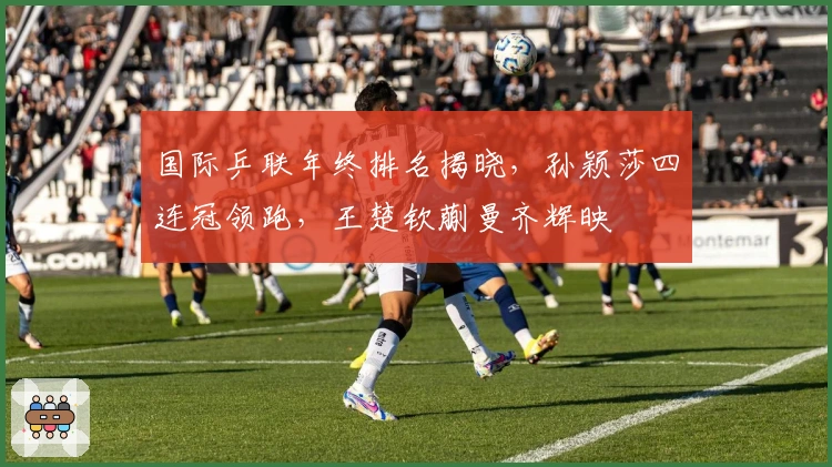 国际乒联年终排名揭晓，孙颖莎四连冠领跑，王楚钦蒯曼齐辉映