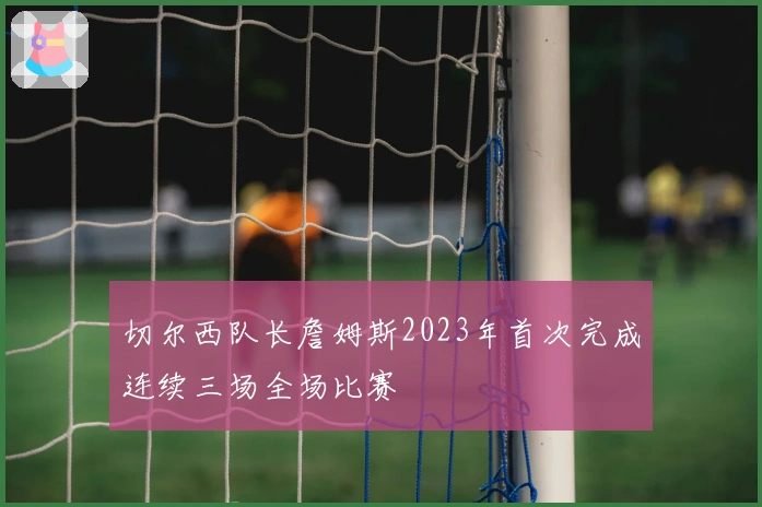 切尔西队长詹姆斯2023年首次完成连续三场全场比赛
