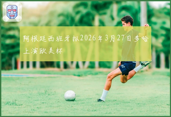 阿根廷西班牙拟2026年3月27日多哈上演欧美杯