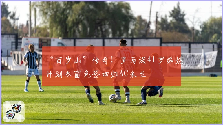 “百岁山”传奇！罗马诺41岁弟媳计划冬窗免签回归AC米兰