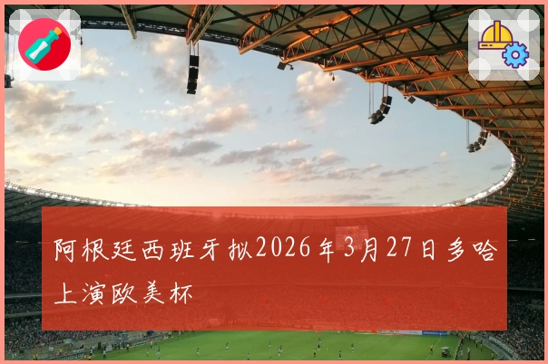 阿根廷西班牙拟2026年3月27日多哈上演欧美杯